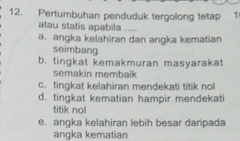 Pertumbuhan penduduk tergolong tetap ₹ 1
atau statis apabila ....
a. angka kelahiran dan angka kematian
seimbang
b. tingkat kemakmuran masyarakat
semakin membaik
c. tingkat kelahiran mendekati titik nol
d. tingkat kematian hampir mendekati
titik nol
e. angka kelahiran lebih besar daripada
angka kematian