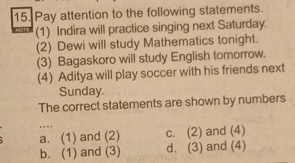 Pay attention to the following statements.
HOTS (1) Indira will practice singing next Saturday.
(2) Dewi will study Mathematics tonight.
(3) Bagaskoro will study English tomorrow.
(4) Aditya will play soccer with his friends next
Sunday.
The correct statements are shown by numbers
…
a. (1) and (2) c. (2) and (4)
b. (1) and (3) d. (3) and (4)