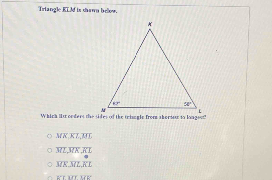 Triangle KLM is shown below.
Which list orders the sides of the triangle from shortest to longest?
overline MK,overline KL,overline ML
overline ML,overline MK,overline KL
overline MK,overline ML,overline KL
overline KLoverline MLoverline MK