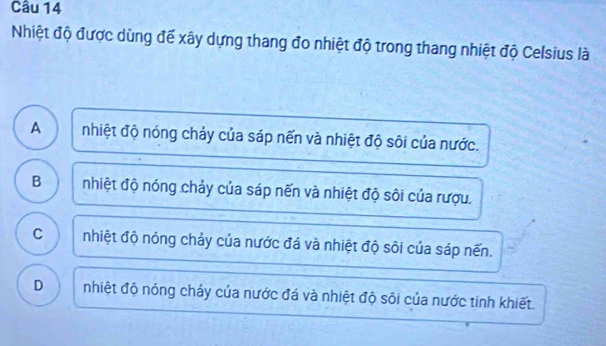 Nhiệt độ được dùng đế xây dựng thang đo nhiệt độ trong thang nhiệt độ Celsius là
A a nhiệt độ nóng chảy của sáp nến và nhiệt độ sôi của nước.
B nhiệt độ nóng chảy của sáp nến và nhiệt độ sôi của rượu.
C nhiệt độ nóng chảy của nước đá và nhiệt độ sôi của sáp nến.
D nhiệt độ nóng chảy của nước đá và nhiệt độ sôi của nước tinh khiết.