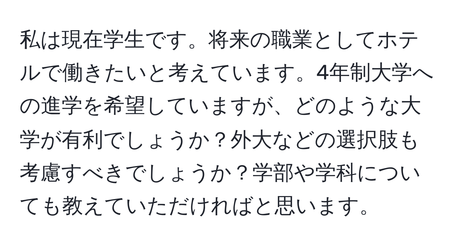 私は現在学生です。将来の職業としてホテルで働きたいと考えています。4年制大学への進学を希望していますが、どのような大学が有利でしょうか？外大などの選択肢も考慮すべきでしょうか？学部や学科についても教えていただければと思います。