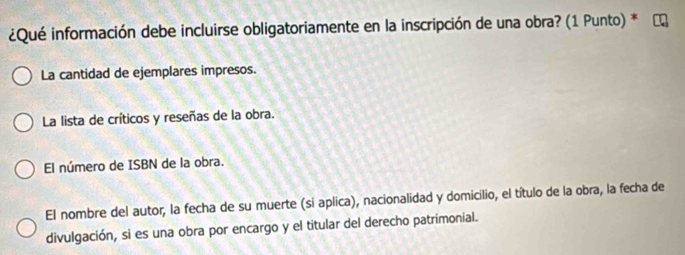 ¿Qué información debe incluirse obligatoriamente en la inscripción de una obra? (1 Punto) *
La cantidad de ejemplares impresos.
La lista de críticos y reseñas de la obra.
El número de ISBN de la obra.
El nombre del autor, la fecha de su muerte (si aplica), nacionalidad y domicilio, el título de la obra, la fecha de
divulgación, si es una obra por encargo y el titular del derecho patrimonial.