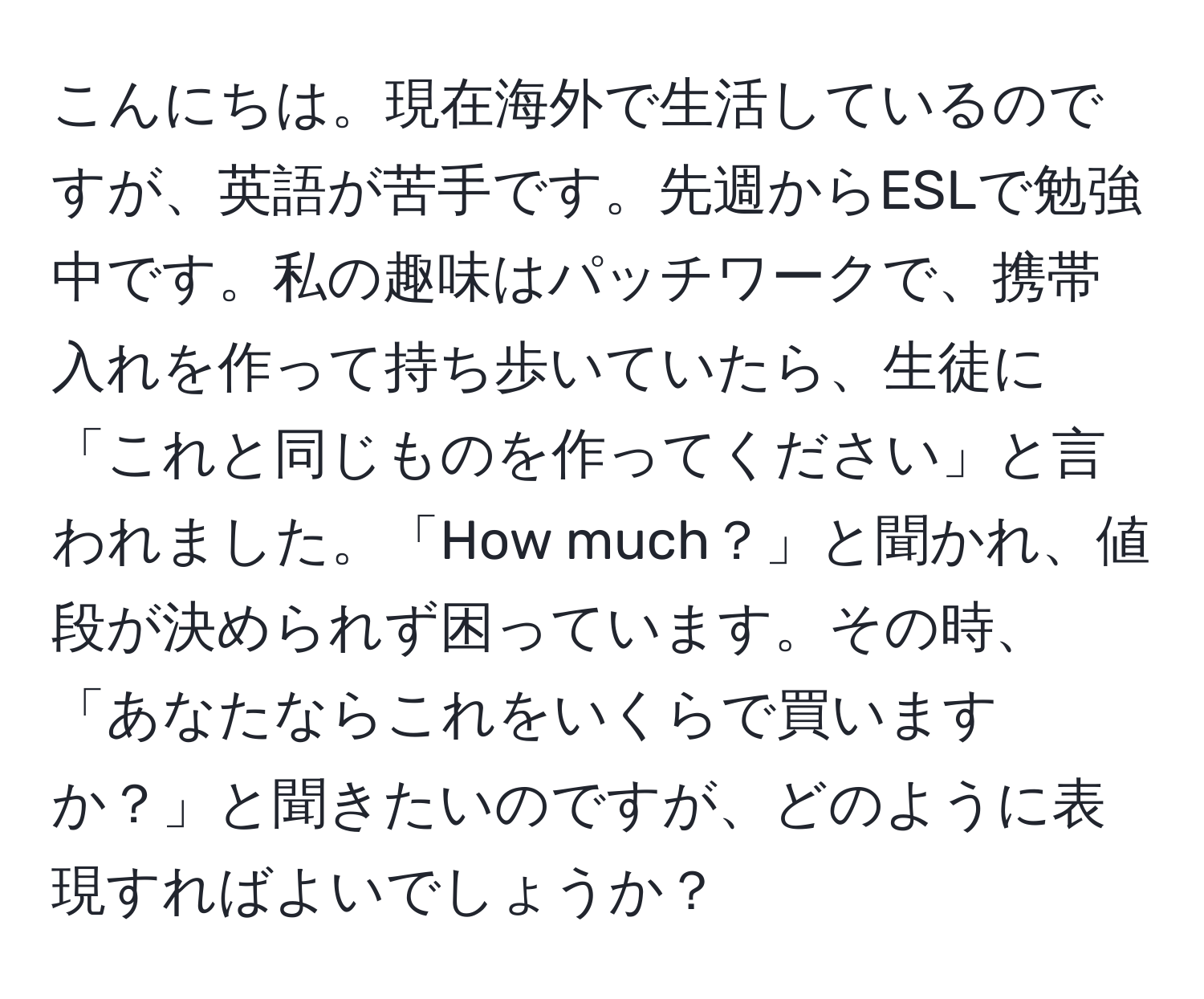 こんにちは。現在海外で生活しているのですが、英語が苦手です。先週からESLで勉強中です。私の趣味はパッチワークで、携帯入れを作って持ち歩いていたら、生徒に「これと同じものを作ってください」と言われました。「How much？」と聞かれ、値段が決められず困っています。その時、「あなたならこれをいくらで買いますか？」と聞きたいのですが、どのように表現すればよいでしょうか？