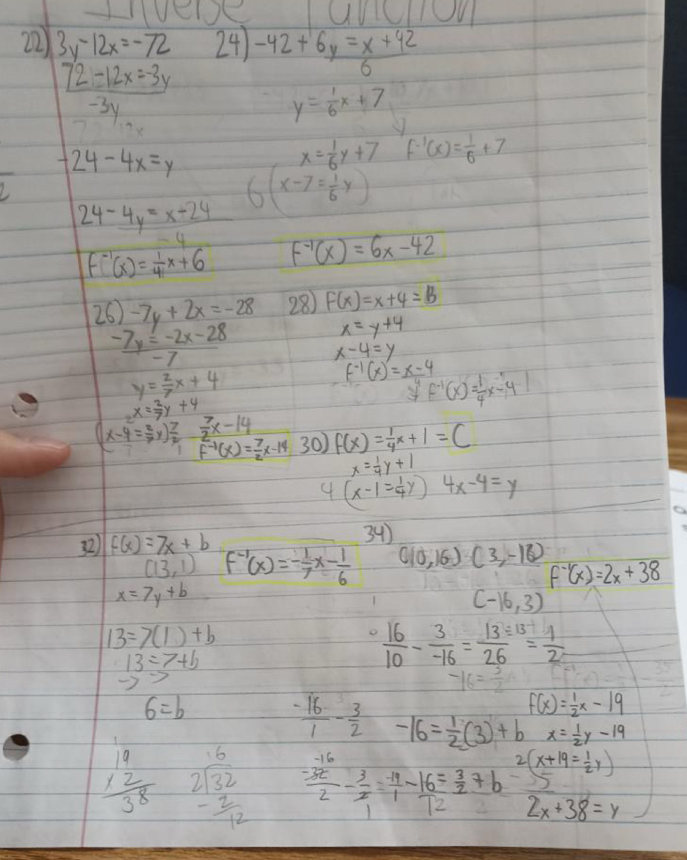 100
22) 3y-12x=-72 24) -42+ (6y=x+42)/6 
72-12x=-3y
-31
)
y= 1/6 x+7
-24-4x=y
x= 1/6 y+7 f^(-1)(x)= 1/6 +7
_ 24-4y=x-24
(x-7= 1/6 y)
-4
f^(-1)(x)= 1/4 x+6
f^(-1)(x)=6x-42
26 -7y+2x=-28 28) F(x)=x+4=B
 (-7y=-2x-28)/-7 
x=y+4
x-4=y
y= 2/7 x+4
f^(-1)(x)=_ x-4 f^(-1)(x)= 1/4 x-4
2x= 2/7 y+4
(x-4= 2/7 y) 7/2  7/2 x-14 30) f(x)= 1/4 x+1=C
f^(-1)(x)= 7/2 x-14
x= 1/4 y+1
4 (x-1= 1/4 y) 4x-4=y
32) f(x)=7x+b
34)
(13,1) f^(-1)(x)=- 1/7 x- 1/6  (10,16)(3,-16)
f^(-1)(x)=2x+38
x=7y+b
(-16,3)
13=7(1)+b
13=7+b
 16/10 - 3/-16 = (13/ 13)/26 
to >
-16= 3/2 
6=b
f(x)= 1/2 x-19
 (-16)/1 - 3/2  -16= 1/2 (3)+b x= 1/2 y-19
2(x+19= 1/2 y)
beginarrayr 19 * 2 hline 38endarray beginarrayr 16 2encloselongdiv 32 - 4/12 endarray  (-32)/2 - 3/2 = (-14)/1 - 16/12 = 3/2 +b -5
2x+38=y