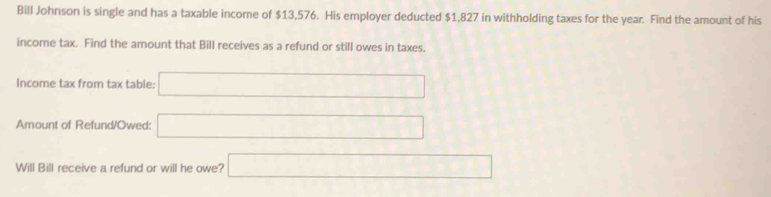 Bill Johnson is single and has a taxable income of $13,576. His employer deducted $1,827 in withholding taxes for the year. Find the amount of his 
income tax. Find the amount that Bill receives as a refund or still owes in taxes. 
Income tax from tax table: □ 
Amount of Refund/Owed: □ 
Will Bill receive a refund or will he owe? □