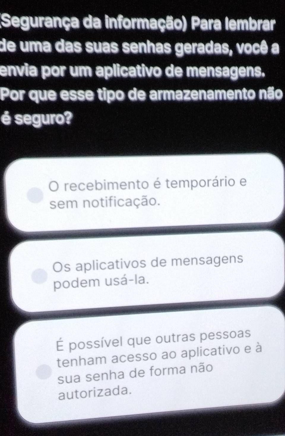 (Segurança da informação) Para lembrar
de uma das suas senhas geradas, você a
envia por um aplicativo de mensagens.
Por que esse tipo de armazenamento não
é seguro?
O recebimento é temporário e
sem notificação.
Os aplicativos de mensagens
podem usá-la.
É possível que outras pessoas
tenham acesso ao aplicativo e à
sua senha de forma não
autorizada.