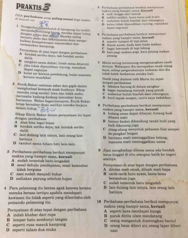 PRAKTIS 3 5 Peribahasa-peribahasa berikut mempunyai
makna yang hampir sama, kecuali
A naik tangga dari bawah
B sedikit-sedikit, lama-lama jadi bukit
Pilih peribahasa yang paling sesuai bagi soalan C melentur buluh biarlah dari rebungnya
di bawak ini
D kalau tidak dipecahkan ruyung, manakan
1 Sungguhpurypenduduk di kampung itu terdiri
dapat sagunya
daripada(berbilang kaum, mereka dapat hidup 6 Peribahasa-peribahasa berikut mempunyai
dengan aman dan damail Mereka saling makna yang hampir sama, kecuali
bersatu padu dan bekerjasama demi menge A seperti rumput di tepi jalan
kalkan kesejahteraan masyarakat dan B ibarat ayam, tiada kais tiada makan
memajukan kampung
C bagai berumah di tepi tebing
Pernyataan di atas tepat dengan peribahasa
D kais pagi makan pagi, kais petang makan
A hendak seribu daya, tak hendak seribu petang
dalih
B cangkat sama didaki, lurah sama dituruni 7 Maria sering termenung mengenangkan nasib
C jika tidak dipecahkan ruyung, manakan dirinya. Walaupun dia merupakan anak orang
dapat saguny kaya, setiap pergerakannya terbatas dan dia
D bulat air kerana pembetung, bulat manusia tidak boleh berkawan sesuka hati.
kerana muafakat Nasib yang dialami oleh Maria itu tepat
dengan peribahasa
2 Encik Bakar sentiasa sabar dan gigih dalam A laksana burung di dalam sangkar
menghadapi kerenah anak buahnya. Sikap B bagai menatang minyak yang penuh
mereka yang sambil lewa dan tidak mahu C melentur buluh biarlah dari rebungnya
berusaha kadang-kadang mencabar kesa-
barannya. Walau bagaimanapun, Encik Bakar D kecil tapak tangan, nyiru saya tadahkan
tetap bersabar demi melihat mereka berjaya 8 Peribahasa-peribahasa berikut mempunyai
dalam hidup.
makna yang hampir sama, kecuali
Sikap Encik Bakar dalam pernyataan ini tepat A hutang emas dapat dibayar, hutang budi
dengan peribahasa
dibawa mati
A alah bisa tegal biasa B hancur badan dikandung tanah budi yang
baik dikenang juga
B hendak seribu daya, tak hendak seribu C alang-alang menyeluk pekasam biar sampai
dalih
ke pangkal lengan
C lain dulang lain isinya, lain orang lain D harimau mati meninggalkan belang,
hatinya
D rambut sama hitam hati lain-lain manusia mati meninggalkan nama
3 Peribahasa-peribahasa berikut mempunyai 9 Jijan menghadapi dilema sama ada hendak
makna yang hampir sama, kecuali terus tinggal di situ ataupun balik ke negeri
A sudah terantuk baru tengadah asalnya.
B sesal dahulu pendapatan, sesal kemudian Pernyataan di atas tepat dengan peribahasa
tidak berguna A ditelan mati emak, diluah mati bapa
C nasi sudah menjadi bubur B carik-carik bulu ayam, lama-lama
D sediakan payung sebelum hujan bercantum juga
C sudah terantuk baru tengadah
4 Para pelancong itu berasa agak kecewa kerana D lain dulang lain isinya, lain orang lain
mereka berasa tertipu apabila mendapati hatinya
kawasan itu tidak seperti yang diberitahu oleh
pemandu pelancong itu. 10 Peribahasa-peribahasa berikut mempunyai
Pernyataan di atas tepat dengan peribahasa makna yang hampir sama, kecuali
A seperti kera mendapat bunga
A indah khabar dari rupa B pucuk dicita ulam mendatang
B lempar batu sembunyi tangan C orang mengantuk disorongkan bantal
C seperti rusa masuk kampung D orang haus diberi air, orang lapar diberi
D seperti talam dua muka nasi