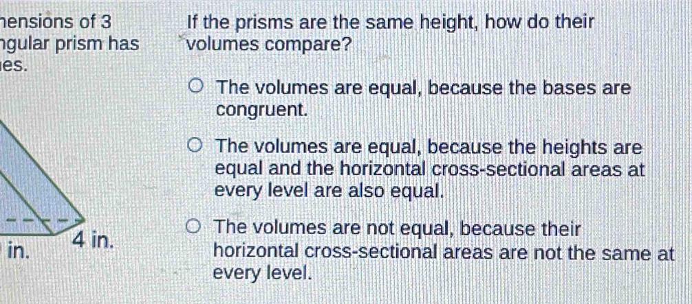 hensions of 3 If the prisms are the same height, how do their
ngular prism has volumes compare?
es.
The volumes are equal, because the bases are
congruent.
The volumes are equal, because the heights are
equal and the horizontal cross-sectional areas at
every level are also equal.
i
The volumes are not equal, because their
horizontal cross-sectional areas are not the same at
every level.