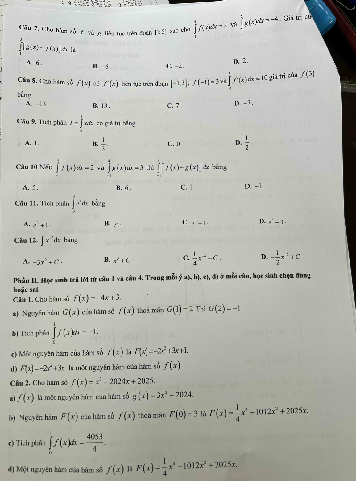 Cho hàm số ƒ và g liên tục trên đoạn [1;5] sao cho ∈tlimits^5f(x)dx=2 và
∈tlimits _0^(5g(x)dx=-4. Giá trị cử
∈t [g(x)-f(x)] dx là
D. 2 .
A. 6 . B. -6 . C. -2 .
Câu 8. Cho hàm số f(x) có f'(x) liên tục trên đoạn [-1;3],f(-1)=3 và ∈tlimits ^3^3f'(x)dx=10 giá trị của f(3)
bằng
A. -13 . B. 13 . C. 7 .
D. −7 .
Câu 9. Tích phân I=∈tlimits _0^1xdx có giá trị bằng
A. 1. B. frac 1)3. C. 0 D.  1/2 .
Câu 10 Nếu ∈tlimits _1^(4f(x)dx=2 và ∈tlimits _(-1)^4g(x)dx=3 thì ∈tlimits _(-1)^4[f(x)+g(x)] dx bằng
A. 5. B. 6 . C. 1 D. −1.
Câu 11. Tích phân ∈tlimits _0^3e^x)dx c bằng
D.
A. e^3+1. B. e^3· C. e^3-1· e^3-3.
Câu 12. ∈t x^(-3)dx bằng
C.
D.
A. -3x^2+C· B. x^3+C·  1/4 x^(-4)+C. - 1/2 x^(-2)+C
Phần II. Học sinh trả lời từ câu 1 và câu 4. Trong mỗi ý a), b), c), d) ở mỗi câu, học sinh chọn đúng
hoặc sai.
Câu 1. Cho hàm số f(x)=-4x+3.
a) Nguyên hàm G(x) của hàm số f(x) thoả mãn G(1)=2 Thì G(2)=-1
b) Tích phân ∈tlimits _0^(1f(x)dx=-1.
c) Một nguyên hàm của hàm số f(x) là F(x)=-2x^2)+3x+1.
d) F(x)=-2x^2+3x là một nguyên hàm của hàm số f(x)
Câu 2. Cho hàm số f(x)=x^3-2024x+2025.
a) f(x) là một nguyên hàm của hàm số g(x)=3x^2-2024.
b) Nguyên hàm F(x) của hàm số f(x) thoả mãn F(0)=3 là F(x)= 1/4 x^4-1012x^2+2025x.
c) Tích phân ∈tlimits _0^(1f(x)dx=frac 4053)4.
d) Một nguyên hàm của hàm số f(x) là F(x)= 1/4 x^4-1012x^2+2025x.