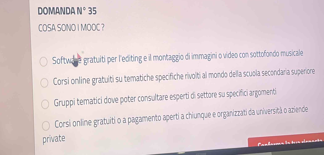 DOMANDA N° 35
COSA SONO I MOOC ?
Software gratuiti per l'editing e il montaggio di immagini o video con sottofondo musicale
Corsi online gratuiti su tematiche specifiche rivolti al mondo della scuola secondaria superiore
Gruppi tematici dove poter consultare esperti di settore su specifici argomenti
Corsi online gratuiti o a pagamento aperti a chiunque e organizzati da università o aziende
private
Can farma la tua riane st