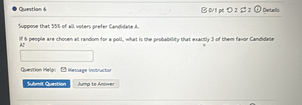 つ 2 % 2 0 Details 
Suppose that 55% of all voters prefer Candidate A. 
If 6 people are chosen at random for a poll, what is the probability that exactly 3 of them favor Candidate 
A2 
Question Help: Message instructor 
Submit Question Jump to Answer