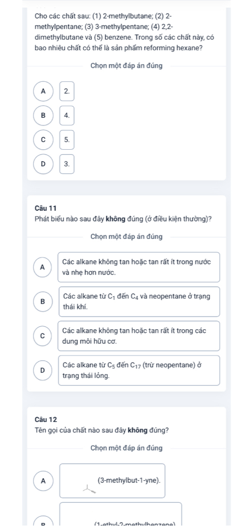 Cho các chất sau: (1) 2 -methylbutane; (2) 2 -
methylpentane; (3) 3 -methylpentane; (4) 2, 2 -
dimethylbutane và (5) benzene. Trong số các chất này, có
bao nhiêu chất có thể là sản phẩm reforming hexane?
Chọn một đáp án đúng
A 2.
B 4.
C 5.
D 3.
Câu 11
Phát biểu nào sau đây không đúng (ở điều kiện thường)?
Chọn một đáp án đúng
Các alkane không tan hoặc tan rất ít trong nước
A và nhẹ hơn nước.
Các alkane từ C_1 đến C_4 và neopentane ở trạng
B thái khí
C Các alkane không tan hoặc tan rất ít trong các
dung môi hữu cơ.
D Các alkane từ C_5 đến C_17 (trừ neopentane) ở
trạng thái lỏng.
Câu 12
Tên gọi của chất nào sau đây không đúng?
Chọn một đáp án đúng
A (3 -methylbut-1-yne).
(1-etbyl-2.