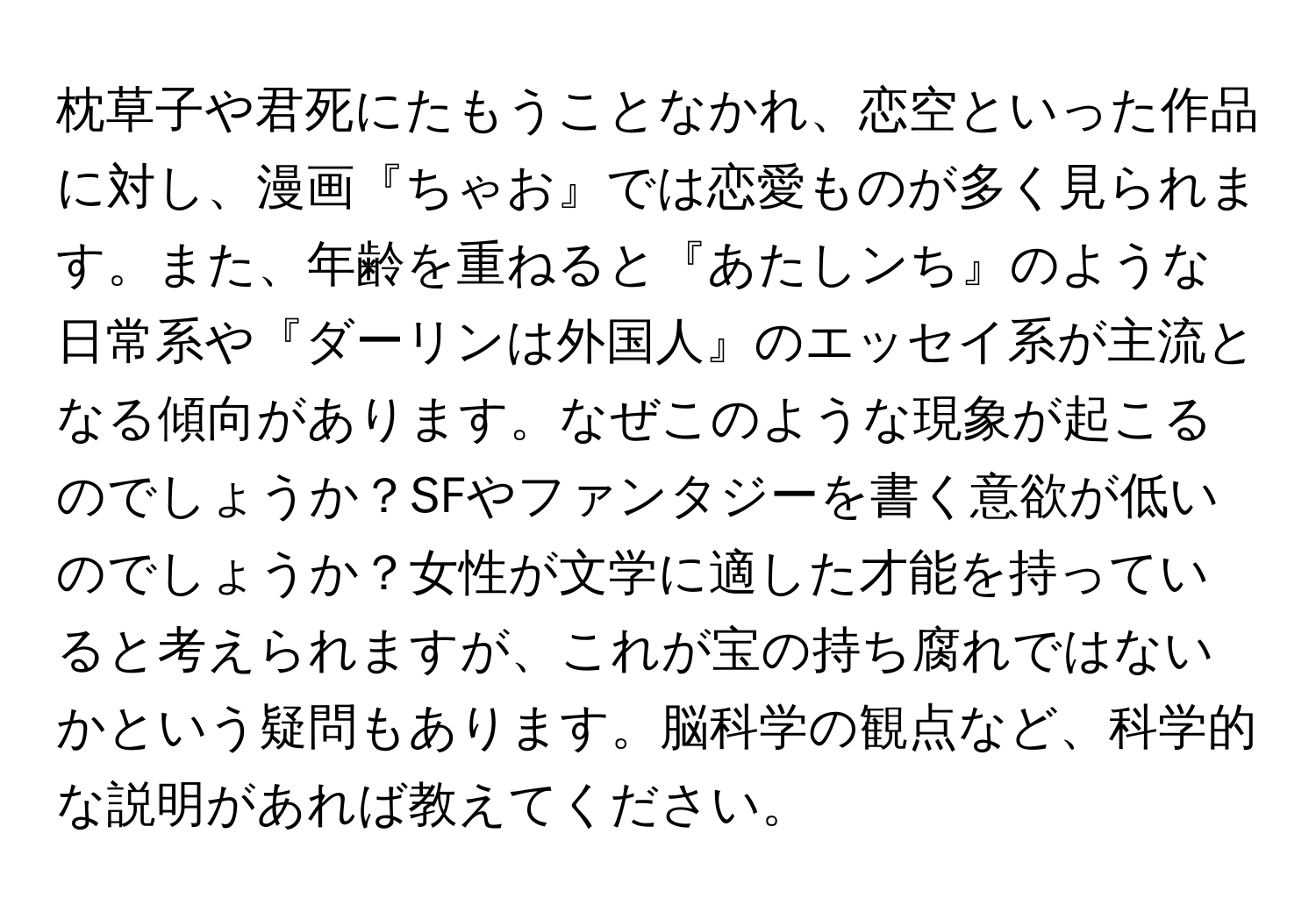 枕草子や君死にたもうことなかれ、恋空といった作品に対し、漫画『ちゃお』では恋愛ものが多く見られます。また、年齢を重ねると『あたしンち』のような日常系や『ダーリンは外国人』のエッセイ系が主流となる傾向があります。なぜこのような現象が起こるのでしょうか？SFやファンタジーを書く意欲が低いのでしょうか？女性が文学に適した才能を持っていると考えられますが、これが宝の持ち腐れではないかという疑問もあります。脳科学の観点など、科学的な説明があれば教えてください。