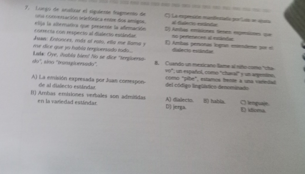 7, Luego de analizar el siguiente fragmento de C) La exprcón manffastada por Luís se ciusta
una conversación telefónica entre dos amrigos, al dialecio estándar
elija la alternativa que presente la afirmación D) Arbas errísiones fanan expresíones que
correcta con respecto al dialecto estándar. no pestenacen al estándas
Juan: Entonces, más al rato, ella me llama y E) Ambas peronas lngran entendeme por el
me dice que yo había tergiversado todo...
dialecto estándar.
Lulw: Oye, ihabla bien! No se dice “tergiversa-
do'', sino ''transgiversado''.
8. Cuando un mexicano llame al riño como "the
vo"; un español, como "chasal" y un argentino,
como "pibe", estamos frente a una varfedad
A) La emisión expresada por Juan correspon- del código lingüístico denominado
de al dialecto estándar.
B) Ambas emisiones verbales son admitidas A) dialecto. B) habla. C) lenguaje.
en la variedad estándar. D) jerga.
E) idioma.