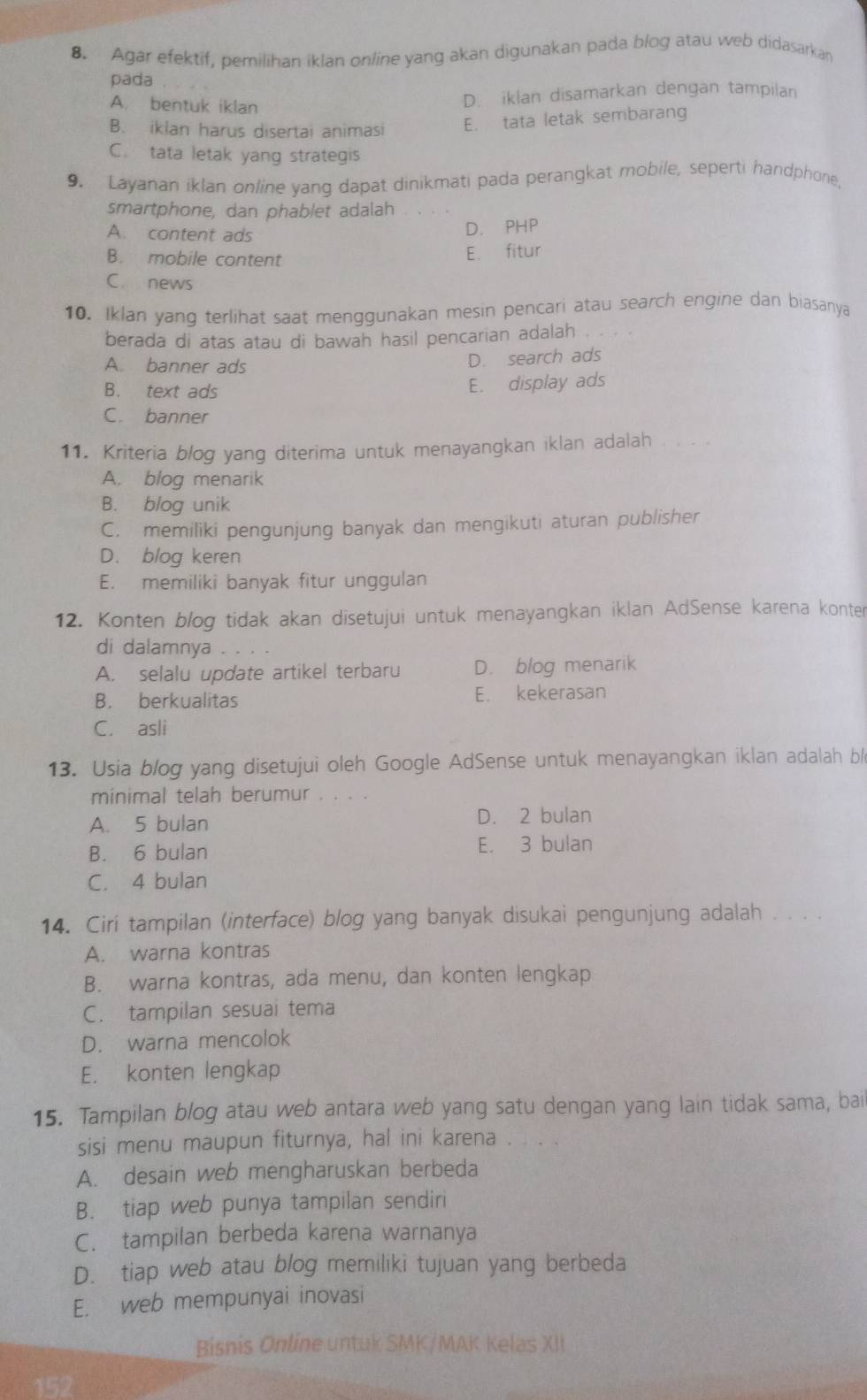 Agar efektif, pemilihan iklan online yang akan digunakan pada blog atau web didasarkan
pada
A. bentuk iklan
D. iklan disamarkan dengan tampilan
B. iklan harus disertai animasi E. tata letak sembarang
C. tata letak yang strategis
9. Layanan iklan online yang dapat dinikmati pada perangkat mobile, seperti handphone,
smartphone, dan phablet adalah
A. content ads D. PHP
B. mobile content
E. fitur
C. news
10. Iklan yang terlihat saat menggunakan mesin pencari atau search engine dan biasanya
berada di atas atau di bawah hasil pencarian adalah . . . .
A. banner ads
D. search ads
B. text ads
E. display ads
C. banner
11. Kriteria blog yang diterima untuk menayangkan iklan adalah
A. blog menarik
B. blog unik
C. memiliki pengunjung banyak dan mengikuti aturan publisher
D. blog keren
E. memiliki banyak fitur unggulan
12. Konten blog tidak akan disetujui untuk menayangkan iklan AdSense karena konter
di dalamnya . . . .
A. selalu update artikel terbaru D. blog menarik
B. berkualitas E. kekerasan
C. asli
13. Usia blog yang disetujui oleh Google AdSense untuk menayangkan iklan adalah bl
minimal telah berumur . . . .
A. 5 bulan D. 2 bulan
B. 6 bulan E. 3 bulan
C. 4 bulan
14. Cirí tampilan (interface) blog yang banyak disukai pengunjung adalah . . . .
A. warna kontras
B. warna kontras, ada menu, dan konten lengkap
C. tampilan sesuai tema
D. warna mencolok
E. konten lengkap
15. Tampilan blog atau web antara web yang satu dengan yang lain tidak sama, bai
sisi menu maupun fiturnya, hal ini karena . . . .
A. desain web mengharuskan berbeda
B. tiap web punya tampilan sendiri
C. tampilan berbeda karena warnanya
D. tiap web atau blog memiliki tujuan yang berbeda
E. web mempunyai inovasi
Bisnis Online untuk SMK/MAK Kelas XII