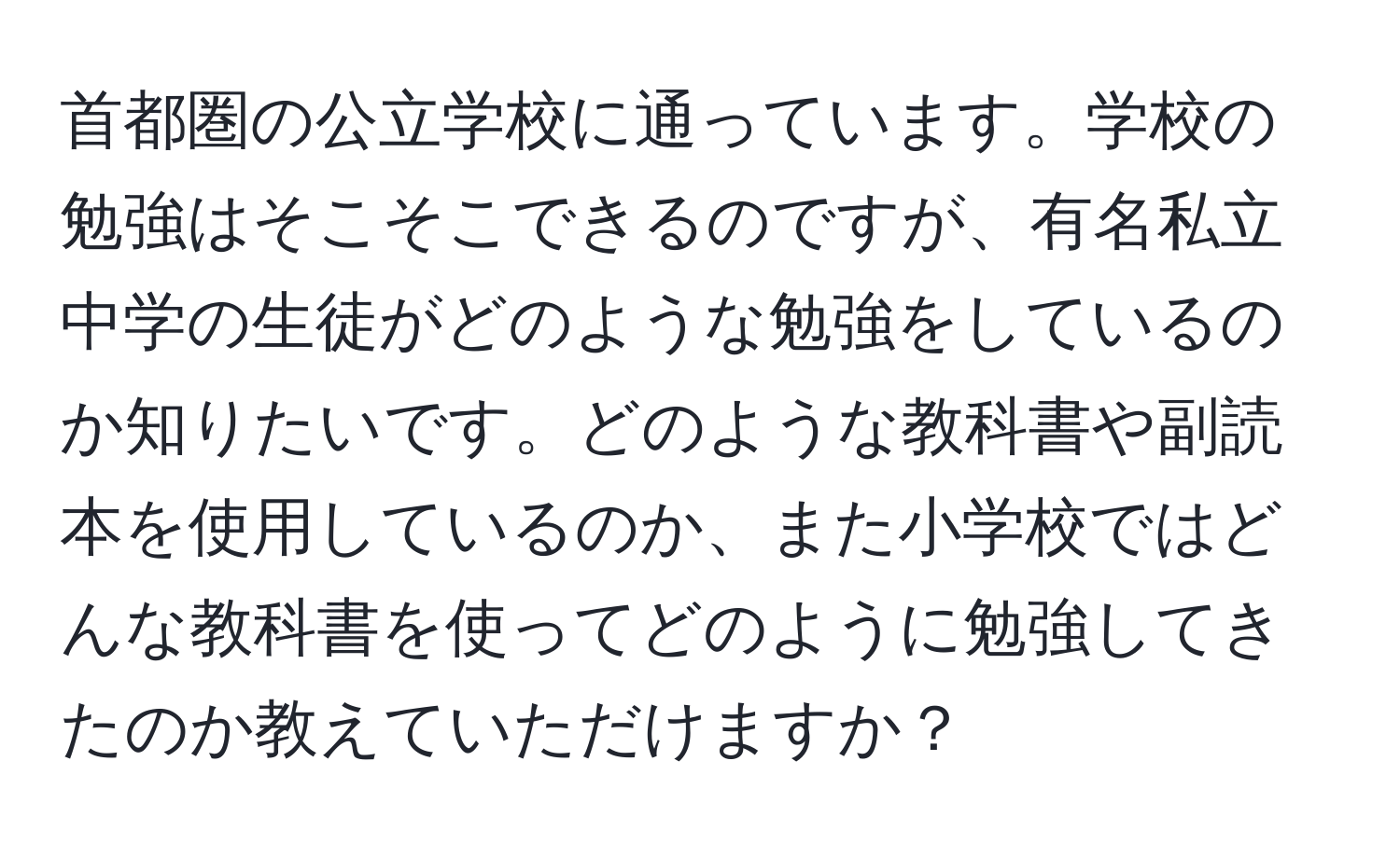 首都圏の公立学校に通っています。学校の勉強はそこそこできるのですが、有名私立中学の生徒がどのような勉強をしているのか知りたいです。どのような教科書や副読本を使用しているのか、また小学校ではどんな教科書を使ってどのように勉強してきたのか教えていただけますか？