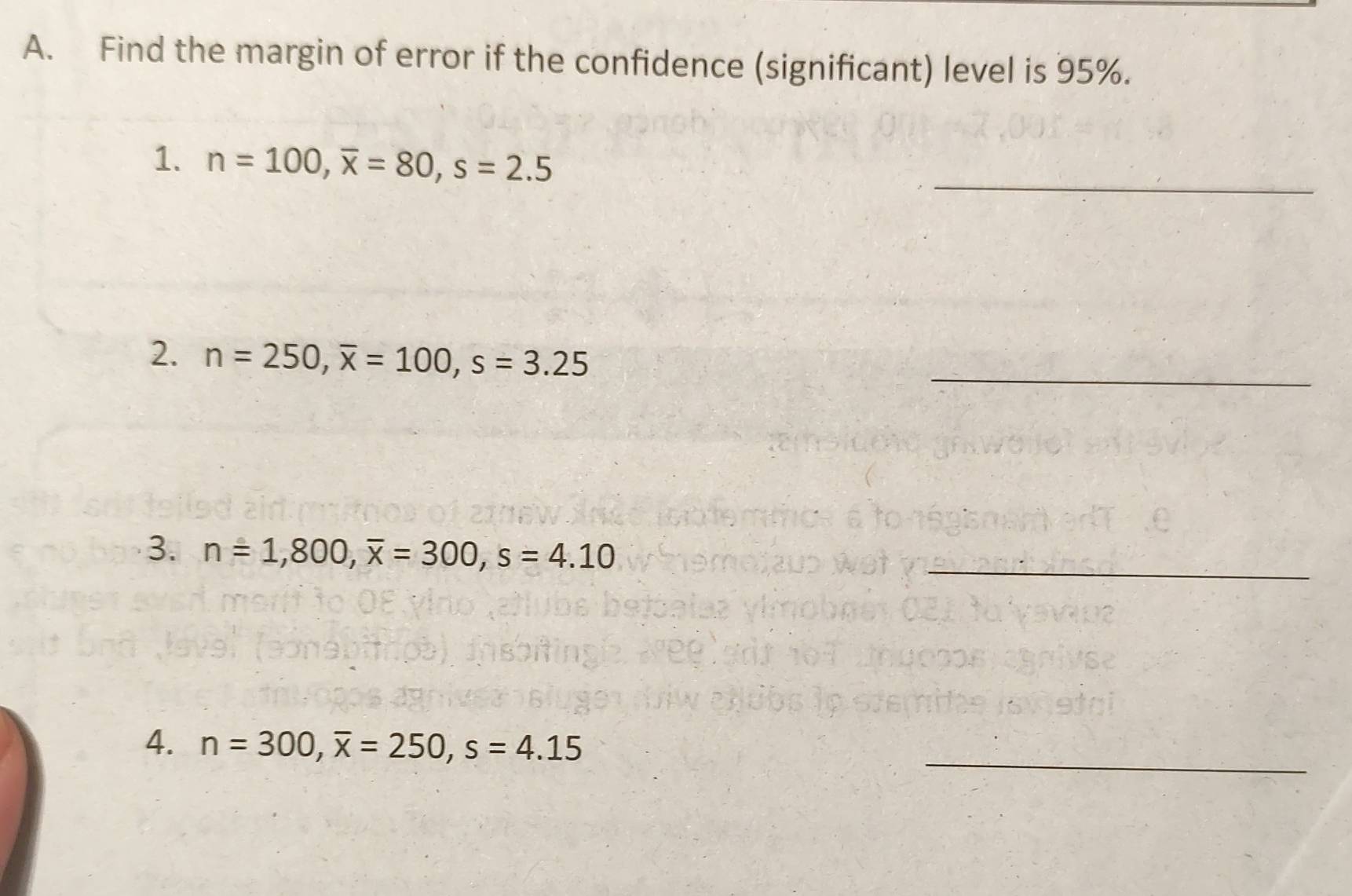 Find the margin of error if the confidence (significant) level is 95%. 
_ 
1. n=100, overline x=80, s=2.5
2. n=250, overline x=100, s=3.25
_ 
3. n=1,800, overline x=300, s=4.10 _ 
_ 
4. n=300, overline x=250, s=4.15