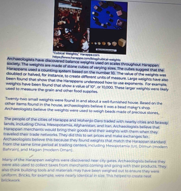Archaeologists have discovered balance weights used on scales throughout Harappan 
society. The weights are made of stone cubes of varying sizes. The cubes suggest that the 
Harappans used a counting system based on the number 10. The value of the weights was 
doubled or halved, for instance, to create different units of measure. Large weights have also 
been found that show that the Harappans understood how to use exponents. For example, 
weights have been found that show a value of 10^4 , or 10,000. These larger weights were likely 
used to measure the grain and other food supplies. 
Twenty-two small weights were found in and about a well-furnished house. Based on the 
other items found in the house, archaeologists believe it was a bead maker's shop. 
Archaeologists believe the weights were used to weigh beads made of precious stones, 
The people of the cities of Harappa and Mohenjo-Daro traded with nearby citles and faraway 
lands, including China, Mesopotamia, Afghanistan, and Iran. Archaeologists believe that 
Harappan merchants would bring their goods and their weights with them when they 
traveled their trade networks. They did this to set prices and make exchanges fair, 
Archaeologists believe this because they found weights that match the Harappan standard 
from the same time period at trading centers, including Mesopotamia (Ur). Dilmun (modern 
Bahrain), and Magan (modern Oman) 
Many of the Harappan weights were discovered near city gates. Archaeologists believe they 
were also used to collect taxes from merchants coming and going with their products. They 
also think building tools and materials may have been weighed out to ensure they were 
uniform. Bricks, for example, were nearly identical in size. This helped to create neat 
brickwork