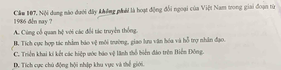 Nội dung nào dưới đây không phải là hoạt động đối ngoại của Việt Nam trong giai đoạn từ
1986 đến nay ?
A. Củng cố quan hệ với các đối tác truyền thống.
B. Tích cực hợp tác nhằm bảo vệ môi trường, giao lưu văn hóa và hỗ trợ nhân đạo.
C. Triển khai kí kết các hiệp ước bảo vệ lãnh thổ biển đảo trên Biển Đông.
D. Tích cực chủ động hội nhập khu vực và thế giới.