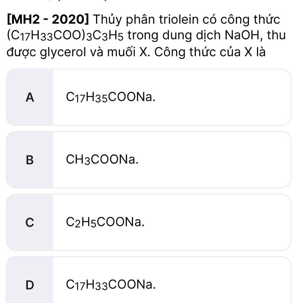 [MH2 - 2020] Thủy phân triolein có công thức
(C17H33COO) 3C3H5 trong dung dịch NaOH, thu
được glycerol và muối X. Công thức của X là
A C_17H_3 5COONa.
B CH_3 COONa.
C C₂H₅COONa.
D C_17H_3 3CC ONa.