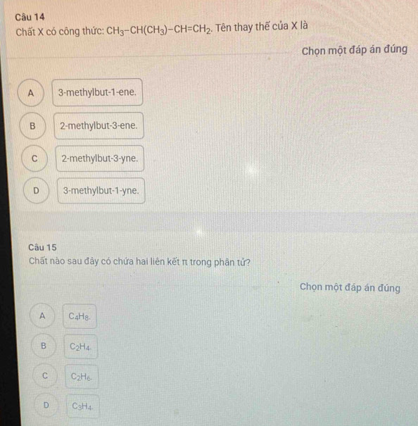 Chất X có công thức: CH_3-CH(CH_3)-CH=CH_2. Tên thay thế của X là
Chọn một đáp án đúng
A 3 -methylbut -1 -ene.
B 2 -methylbut- 3 -ene.
C 2 -methylbut -3-yne.
D 3 -methylbut-1-yne.
Câu 15
Chất nào sau đây có chứa hai liên kết π trong phân tử?
Chọn một đáp án đúng
A C_4H_8.
B C_2H_4.
C C_2H_6.
D C_3H_4.