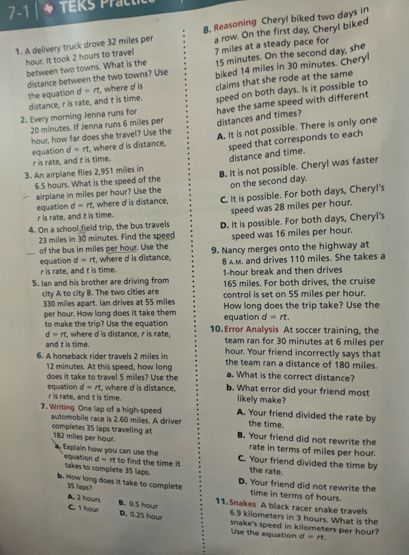 7-1 | * TEKs Pract
1. A delivery truck drove 32 miles per 8. Reasoning Cheryl biked two days in
hour. It took 2 hours to travel a row. On the first day, Cheryl biked
7 miles at a steady pace for
distance between the two towns? Use 15 minutes. On the second day, she
between two towns. What is the
the equation d=rt , where d is biked 14 miles in 30 minutes. Cheryl
distance, r is rate, and t is time. claims that she rode at the same
speed on both days. Is it possible to
2. Every morning Jenna runs for
have the same speed with different
20 minutes. If Jenna runs 6 miles per
hour, how far does she travel? Use the distances and times?
equation d=rt , where d is distance, A. It is not possible. There is only one
speed that corresponds to each
r is rate, and t is time.
distance and time.
3. An airplane flies 2,951 miles in
6.5 hours. What is the speed of the B. It is not possible. Cheryl was faster
airplane in miles per hour? Use the on the second day.
equation d=rt , where d is distance, C. It is possible. For both days, Cheryl's
speed was 28 miles per hour.
r is rate, and t is time.
4. On a school field trip, the bus travels
D. It is possible. For both days, Cheryl's
23 miles in 30 minutes. Find the speed
speed was 16 miles per hour.
of the bus in miles per hour. Use the
equation d=rt , where d is distance, 9. Nancy merges onto the highway at
r is rate, and t is time. 8 A.M. and drives 110 miles. She takes a
1-hour break and then drives
5. Ian and his brother are driving from 165 miles. For both drives, the cruise
city A to city B. The two cities are control is set on 55 miles per hour.
330 miles apart. Ian drives at 55 miles How long does the trip take? Use the
per hour. How long does it take them equation d=rt.
to make the trip? Use the equation 10.Error Analysis At soccer training, the
d=rt , where d is distance, r is rate, team ran for 30 minutes at 6 miles per
and t is time. hour. Your friend incorrectly says that
6. A horseback rider travels 2 miles in the team ran a distance of 180 miles.
12 minutes. At this speed, how long
does it take to travel 5 miles? Use the a. What is the correct distance?
equation d=rt , where d is distance,
b. What error did your friend most
r is rate, and t is time. likely make?
7. Writing One lap of a high-speed
A. Your friend divided the rate by
automobile race is 2.60 miles. A driver the time.
completes 35 laps traveling at B. Your friend did not rewrite the
182 miles per hour. rate in terms of miles per hour.
a. Explain how you can use the C. Your friend divided the time by
equation d =rt to find the time it the rate.
takes to complete 35 laps.
D. Your friend did not rewrite the
35 laps?
b. How long does it take to complete time in terms of hours.
11.Snakes A black racer snake travels
A. 2 hours B. 0.5 hour 6.9 kilometers in 3 hours. What is the
C. 1 hour D. 0.25 hour snake's speed in kilometers per hour?
Use the equation d=rt.