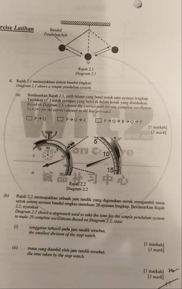 rcise Latihan 
4. Rajah 2.1 menunjukkan sistem bandul ringkas. 
Diagram 2.1 shows a simple pendulum system. 
(a) Berdasarkan Rajah 2.1, pilih laluan yang betul untuk satu ayunan lengkap. 
Tandakan (✓ ) untuk jawapan yang betul di dalam kotak yang disediakan. 
Based on Diagram 2.1, choose the correct path for one complete oscillation. 
Tick (▲) for the correct answer in the box provided.
Pto Q to Qto R
[1 markah] 
[1 mark] 
SINCE 201
5
55 60
。 10
10
15
15
i 20
Rajah 2.2 
Diagram 2.2 
(b) Rajah 2,2 menunjukkan sebuah jam randik yang digunakan untuk mengambil masa 
untuk sistem ayunan bandul ringkas membuat 20 ayunan lengkap. Berdasarkan Rajah 
2.2, nyatakan 
Diagram 2.2 shows a stopwatch used to take the time for the simple pendulum system 
to make 20 complete oscillations.Based on Diagram 2.2, state 
(i) senggatan terkecil pada jam randik tersebut. 
the smallest division of the stop watch. 
[1 markah] 
(ii) masa yang diambil olch jam randik tersebut. 
[I mark] 
the time taken by the stop watch. 
[1 markah] 
[1 mark]