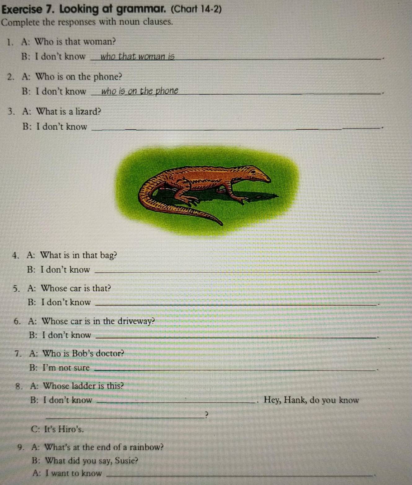 Looking at grammar. (Chart 14-2) 
Complete the responses with noun clauses. 
1. A: Who is that woman? 
B: I don’t know who that woman is _. 
2. A: Who is on the phone? 
B: I don’t know _who is on the phone_ . 
3. A: What is a lizard? 
B: I don’t know _. 
4. A: What is in that bag? 
B: I don’t know_ 
5. A: Whose car is that? 
B: I don’t know_ 
. 
6. A: Whose car is in the driveway? 
B: I don’t know_ 
. 
7. A: Who is Bob’s doctor? 
B: I’m not sure_ 
8. A: Whose ladder is this? 
B: I don’t know _. Hey, Hank, do you know 
_? 
C: It’s Hiro’s. 
9. A: What’s at the end of a rainbow? 
B: What did you say, Susie? 
A: I want to know_