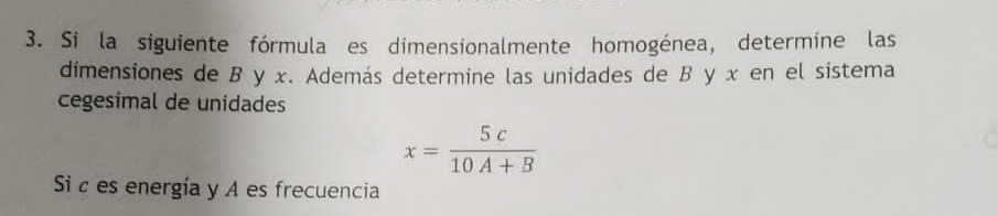 Si la siguiente fórmula es dimensionalmente homogénea, determine las 
dimensiones de B y x. Además determine las unidades de B y x en el sistema 
cegesimal de unidades
x= 5c/10A+B 
Si c es energía y A es frecuencia