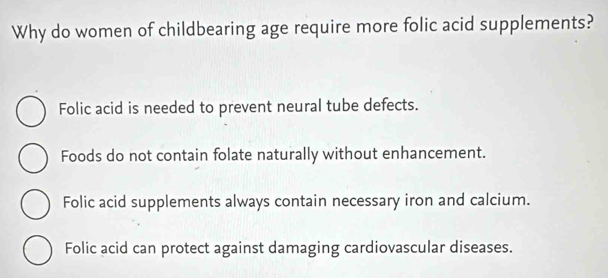 Why do women of childbearing age require more folic acid supplements?
Folic acid is needed to prevent neural tube defects.
Foods do not contain folate naturally without enhancement.
Folic acid supplements always contain necessary iron and calcium.
Folic acid can protect against damaging cardiovascular diseases.