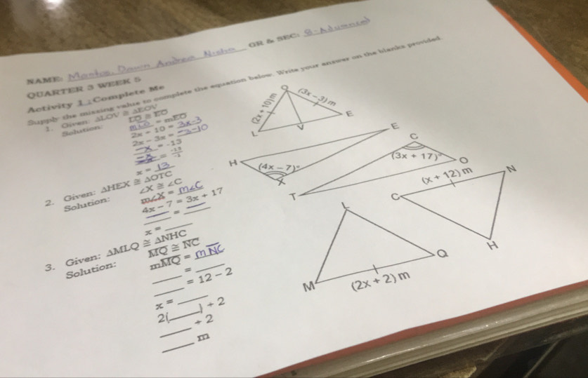 GR& SEC:
NAME:
Supply the mixsing value to complete the equation below. Write your answer on the blanks provided
QUARTER 3 WEEK 5
Activity 1_Complete Me
=m
1. Oiven: LOV ≌ △ FOV =overline EO
Selation m 2x+10= _
E
2x-3x=
_
=-13
_ _ 
_
_
H (4x-7)^circ 
x= C
2. Given: △ HEX≌ △ ∠ X≌ ∠ C _
Solution: m∠ X= 4x-7=3x+17 _ 
_
_
overline MQ≌ overline NC overline NC
3. Given: △ MLQ≌ △ NHC x= __
Solution: moverline MQ=_  _ =
_
_ =12-2
_
x= )+2
_
2 +2
_
m