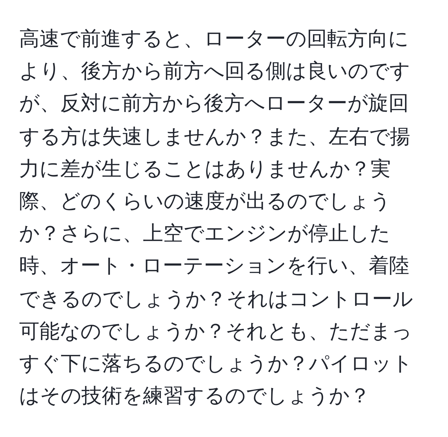 高速で前進すると、ローターの回転方向により、後方から前方へ回る側は良いのですが、反対に前方から後方へローターが旋回する方は失速しませんか？また、左右で揚力に差が生じることはありませんか？実際、どのくらいの速度が出るのでしょうか？さらに、上空でエンジンが停止した時、オート・ローテーションを行い、着陸できるのでしょうか？それはコントロール可能なのでしょうか？それとも、ただまっすぐ下に落ちるのでしょうか？パイロットはその技術を練習するのでしょうか？