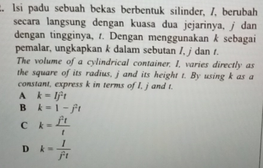 Isi padu sebuah bekas berbentuk silinder, /, berubah
secara langsung dengan kuasa dua jejarinya, j dan
dengan tingginya, t. Dengan menggunakan k sebagai
pemalar, ungkapkan k dalam sebutan I, j dan t.
The volume of a cylindrical container, I, varies directly as
the square of its radius, j and its height t. By using k as a
constant, express k in terms of I, j and t.
A k=Ij^2t
B k=1-j^2t
C k= j^2t/t 
D k= I/j^2t 