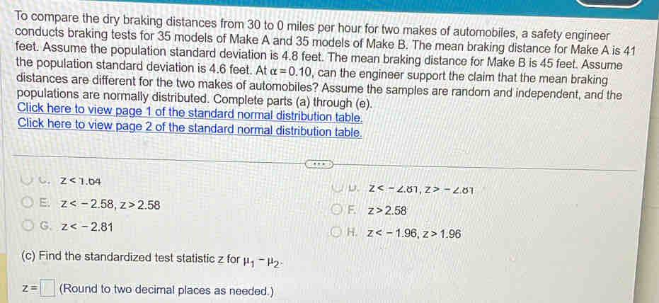 To compare the dry braking distances from 30 to 0 miles per hour for two makes of automobiles, a safety engineer
conducts braking tests for 35 models of Make A and 35 models of Make B. The mean braking distance for Make A is 41
feet. Assume the population standard deviation is 4.8 feet. The mean braking distance for Make B is 45 feet. Assume
the population standard deviation is 4.6 feet. At alpha =0.10 , can the engineer support the claim that the mean braking
distances are different for the two makes of automobiles? Assume the samples are random and independent, and the
populations are normally distributed. Complete parts (a) through (e).
Click here to view page 1 of the standard normal distribution table.
Click here to view page 2 of the standard normal distribution table.
z<1.04
D、 z<-∠ .81, z>-∠ .8 T
E. z , z>2.58
F. z>2.58
G. z
H. z , z>1.96
(c) Find the standardized test statistic z for mu _1-mu _2.
z=□ (Round to two decimal places as needed.)