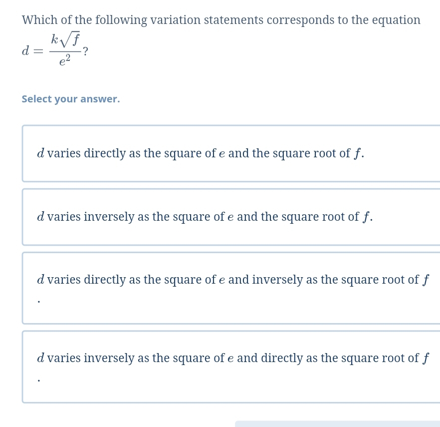 Which of the following variation statements corresponds to the equation
d= ksqrt(f)/e^2  ?
Select your answer.
d varies directly as the square of e and the square root of f.
d varies inversely as the square of e and the square root of f.
d varies directly as the square of e and inversely as the square root of f
d varies inversely as the square of e and directly as the square root of f