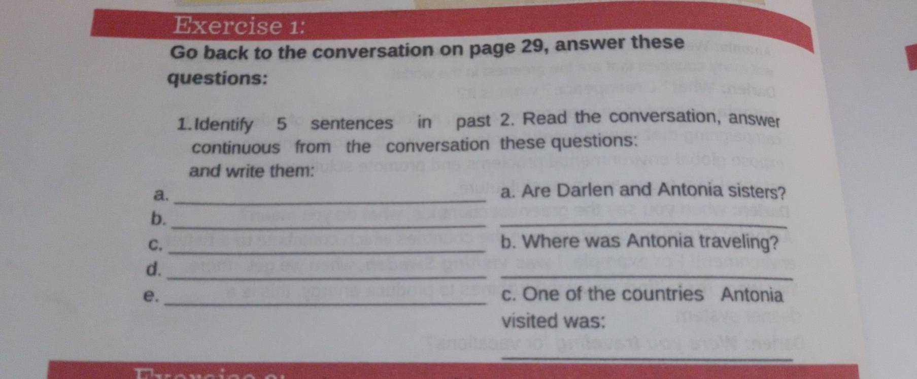 Go back to the conversation on page 29, answer these 
questions: 
1.Identify 5 sentences in past 2. Read the conversation, answer 
continuous from the conversation these questions: 
and write them: 
a._ 
a. Are Darlen and Antonia sisters? 
b._ 
_ 
C. _b. Where was Antonia traveling? 
d._ 
_ 
e._ c. One of the countries Antonia 
visited was: 
_