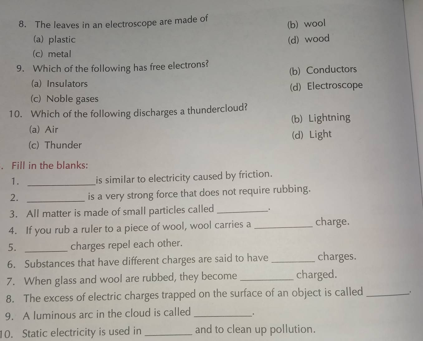 The leaves in an electroscope are made of
(b) wool
(a) plastic (d) wood
(c) metal
9. Which of the following has free electrons?
(b) Conductors
(a) Insulators
d) Electroscope
(c) Noble gases
10. Which of the following discharges a thundercloud?
(b) Lightning
(a) Air
(c) Thunder (d) Light
. Fill in the blanks:
1._
is similar to electricity caused by friction.
2._
is a very strong force that does not require rubbing.
3. All matter is made of small particles called_
.
4. If you rub a ruler to a piece of wool, wool carries a_
charge.
5. _charges repel each other.
6. Substances that have different charges are said to have _charges.
7. When glass and wool are rubbed, they become_
charged.
8. The excess of electric charges trapped on the surface of an object is called_
9. A luminous arc in the cloud is called_
.
10. Static electricity is used in _and to clean up pollution.