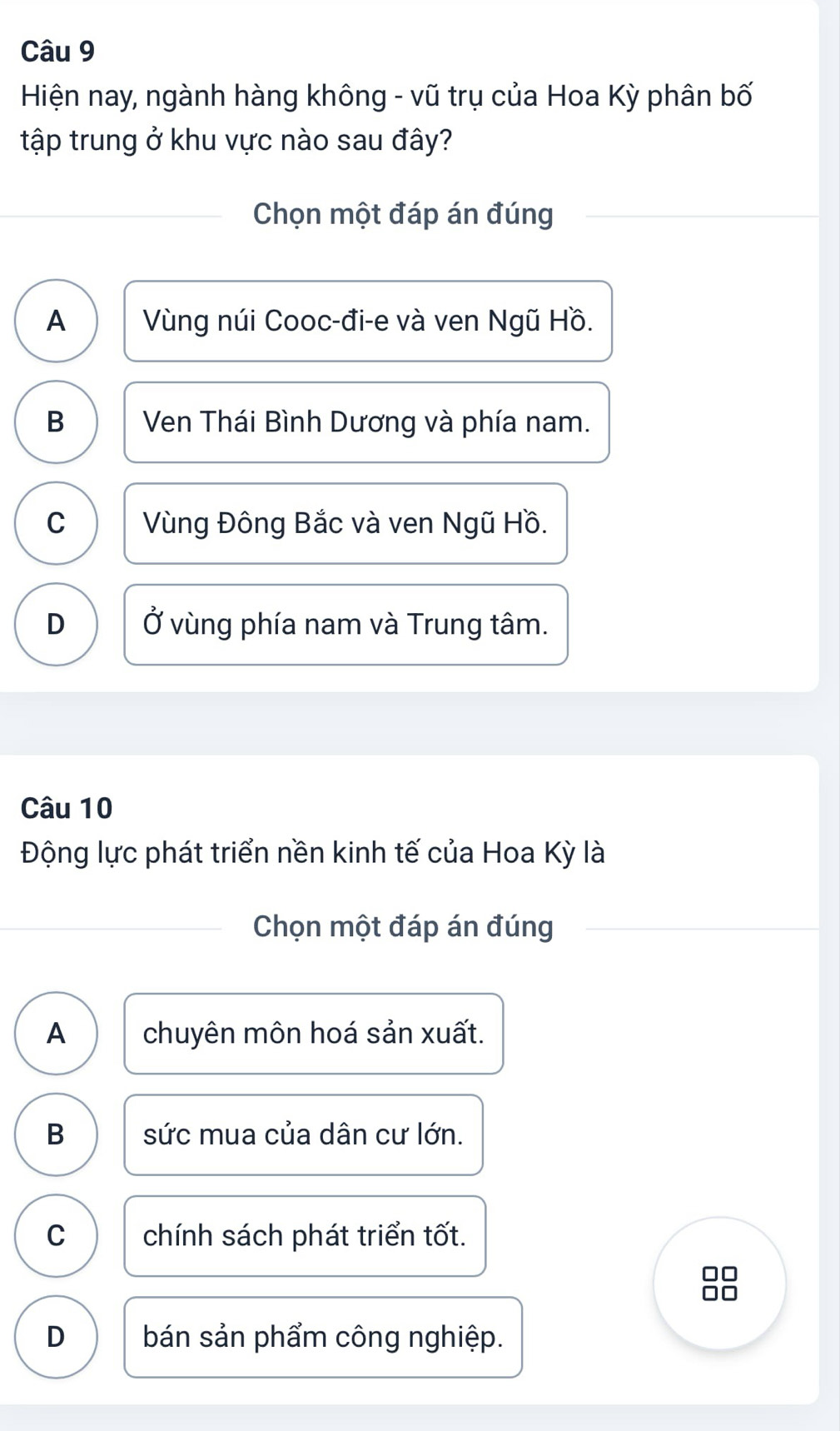 Hiện nay, ngành hàng không - vũ trụ của Hoa Kỳ phân bố
tập trung ở khu vực nào sau đây?
Chọn một đáp án đúng
A Vùng núi Cooc-đi-e và ven Ngũ Hồ.
B Ven Thái Bình Dương và phía nam.
C Vùng Đông Bắc và ven Ngũ Hồ.
D Ở vùng phía nam và Trung tâm.
Câu 10
Động lực phát triển nền kinh tế của Hoa Kỳ là
Chọn một đáp án đúng
A chuyên môn hoá sản xuất.
B sức mua của dân cư lớn.
C chính sách phát triển tốt.
D bán sản phẩm công nghiệp.