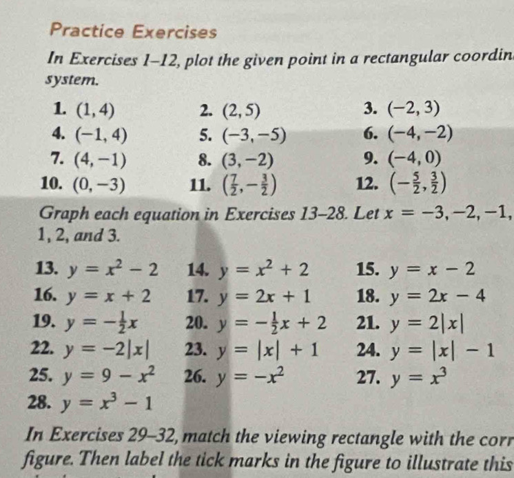 Practice Exercises 
In Exercises 1-12, plot the given point in a rectangular coordin 
system. 
1. (1,4) 2. (2,5) 3. (-2,3)
4. (-1,4) 5. (-3,-5) 6. (-4,-2)
7. (4,-1) 8. (3,-2) 9. (-4,0)
10. (0,-3) 11. ( 7/2 ,- 3/2 ) 12. (- 5/2 , 3/2 )
Graph each equation in Exercises 13-28 Let x=-3,-2,-1,
1, 2, and 3. 
13. y=x^2-2 14. y=x^2+2 15. y=x-2
16. y=x+2 17. y=2x+1 18. y=2x-4
19. y=- 1/2 x 20. y=- 1/2 x+2 21. y=2|x|
22. y=-2|x| 23. y=|x|+1 24. y=|x|-1
25. y=9-x^2 26. y=-x^2 27. y=x^3
28. y=x^3-1
In Exercises 29-32, match the viewing rectangle with the corr 
figure. Then label the tick marks in the figure to illustrate this