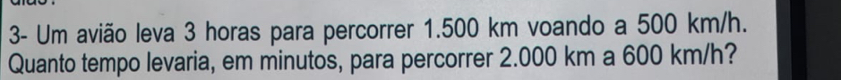 3- Um avião leva 3 horas para percorrer 1.500 km voando a 500 km/h. 
Quanto tempo levaria, em minutos, para percorrer 2.000 km a 600 km/h?