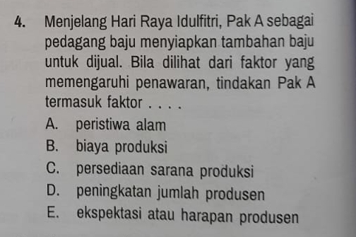 Menjelang Hari Raya Idulfitri, Pak A sebagai
pedagang baju menyiapkan tambahan baju
untuk dijual. Bila dilihat dari faktor yang
memengaruhi penawaran, tindakan Pak A
termasuk faktor . . . .
A. peristiwa alam
B. biaya produksi
C. persediaan sarana produksi
D. peningkatan jumlah produsen
E. ekspektasi atau harapan produsen