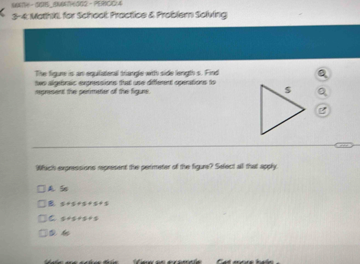 MATH - OO1S_EMATHOO2 - PERIOC(4)
3-4: MathNL for Schoot Practice & Problem Solving
The figure is an equilateral triangle with side lengh s. Find
a
two algebraic expressions that use different operations to
represent the perimeter of the figure. Q
B
Which expressions represent the perimeter of the figure? Sefect all that apphy.
A 5
B s+s+s+s+s
C 5+5+5+5
4s