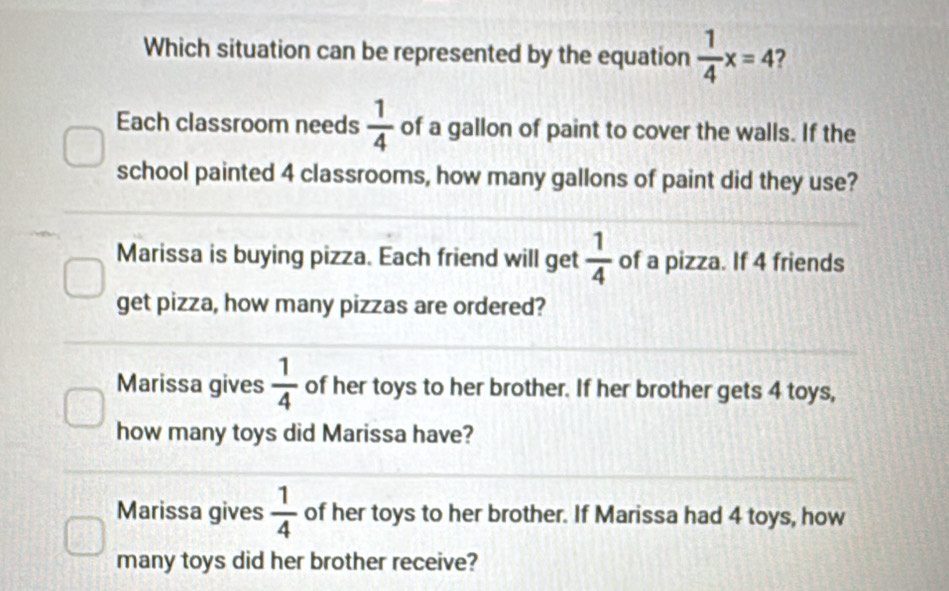 Which situation can be represented by the equation  1/4 x=4 2
Each classroom needs  1/4  of a gallon of paint to cover the walls. If the
school painted 4 classrooms, how many gallons of paint did they use?
Marissa is buying pizza. Each friend will get  1/4  of a pizza. If 4 friends
get pizza, how many pizzas are ordered?
Marissa gives  1/4  of her toys to her brother. If her brother gets 4 toys,
how many toys did Marissa have?
Marissa gives  1/4  of her toys to her brother. If Marissa had 4 toys, how
many toys did her brother receive?