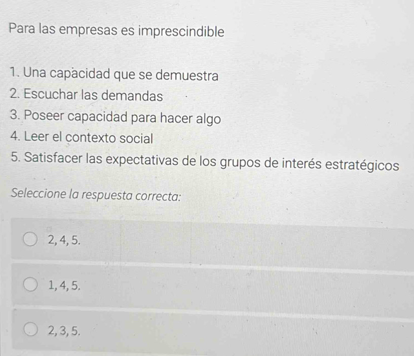 Para las empresas es imprescindible
1. Una capacidad que se demuestra
2. Escuchar las demandas
3. Poseer capacidad para hacer algo
4. Leer el contexto social
5. Satisfacer las expectativas de los grupos de interés estratégicos
Seleccione la respuesta correcta:
2, 4, 5.
1, 4, 5.
2, 3, 5.