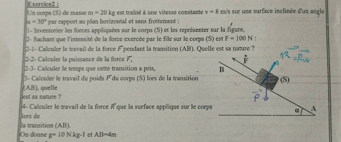 Un corps (S) de masse m=20kg est traîné à une vitesse constante v=8m/s sur une surface inclinée d'un angle
alpha =30° par rapport au plan horizontal et sans frottement : 
1 - Inventorier les forces appliquées sur le corps (S) et les représenter sur la figure, 
2- Sachant que l'intensité de la force exercée par le file sur le corps (S) est F=100N ' 
2-1- Calculer le travail de la force F pendant la transition (AB). Quelle est sa nature ? 
2-2- Calculer la puissance de la force F; F
2-3- Calculer le temps que cette transition a pris, B
3- Calculer le travail du poids P du corps (S) lors de la transition (S) 
(AB), quelle 
est sa nature ? 
4- Calculer le travail de la force R´ que la surface applique sur le corps A 
a 
lors de 
la transition (AB). 
On donne g=10N· kg-1 et AB=4m