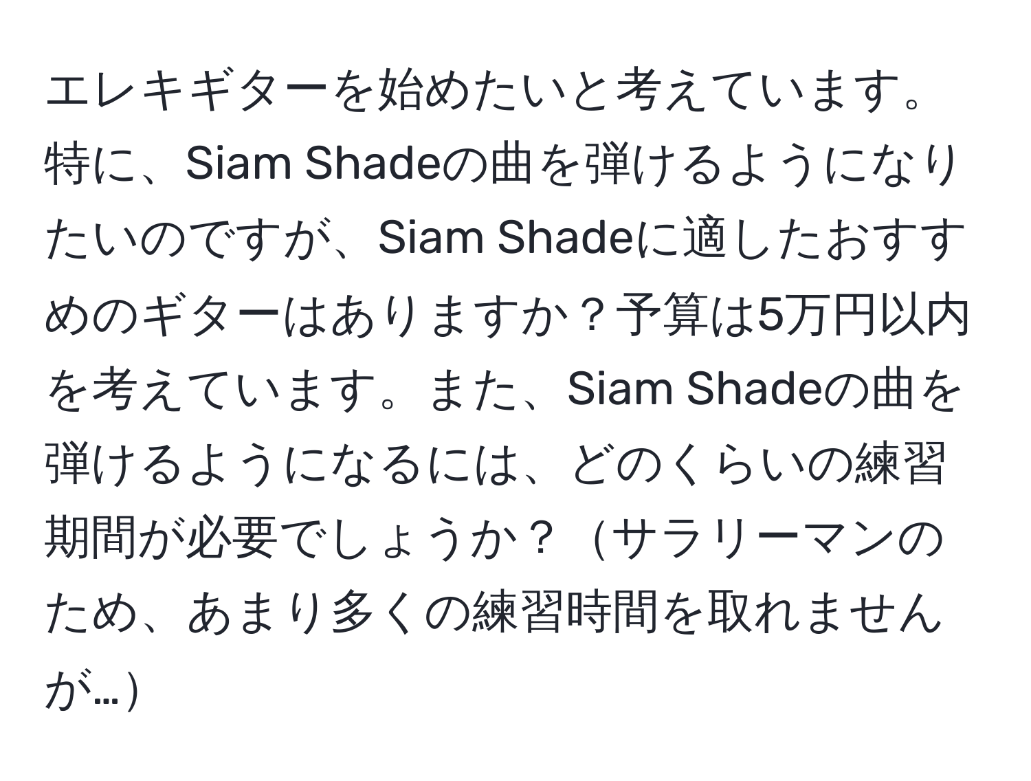 エレキギターを始めたいと考えています。特に、Siam Shadeの曲を弾けるようになりたいのですが、Siam Shadeに適したおすすめのギターはありますか？予算は5万円以内を考えています。また、Siam Shadeの曲を弾けるようになるには、どのくらいの練習期間が必要でしょうか？サラリーマンのため、あまり多くの練習時間を取れませんが…