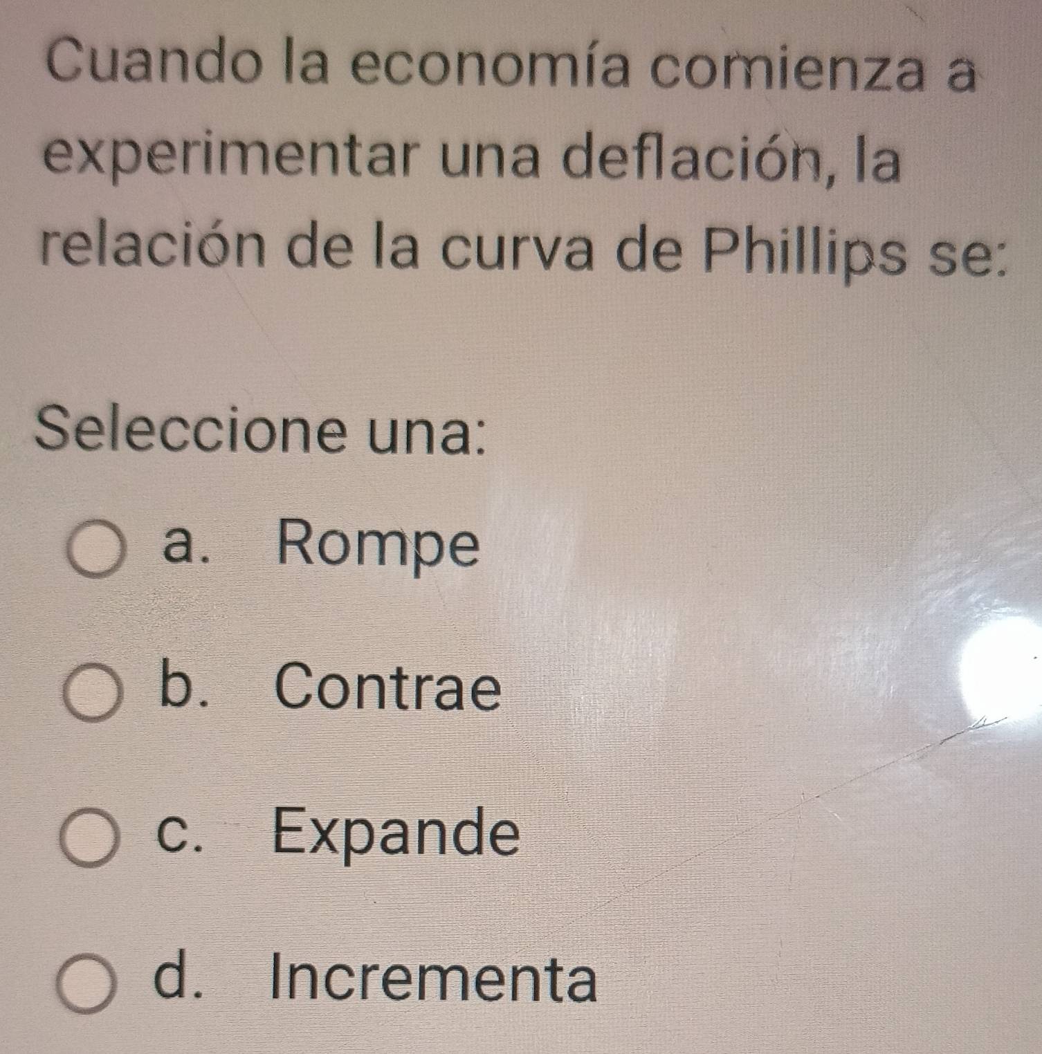 Cuando la economía comienza a
experimentar una deflación, la
relación de la curva de Phillips se:
Seleccione una:
a. Rompe
b. Contrae
c. Expande
d. Incrementa