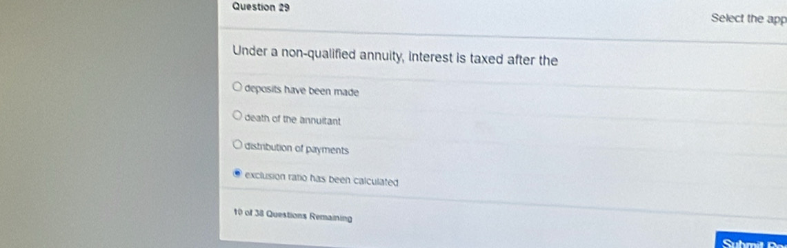 Select the app
Under a non-qualified annuity, interest is taxed after the
deposits have been made
death of the annuitant
distribution of payments
exclusion ratio has been calculated
10 of 38 Questions Remaining
Submil Bo