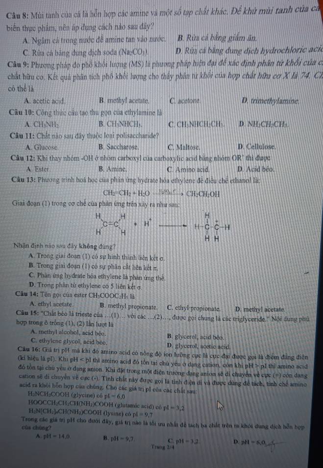 Mùi tanh của cá là hỗn hợp các amine và một số tạp chất khác. Để khử mùi tanh của ca
biến thực phẩm, nên áp đụng cách nào sau đây?
A. Ngâm cả trong nước đề amine tan vào nước. B. Rừa cả bằng giám ăn.
C. Rửa cả bằng dung dịch soda (Na_2CO_3). D. Rùa cá bằng dung dịch hydrochloric acie
Câu 9: Phương pháp do phổ khối lượng (MS) là phương pháp hiện đại để xác định phân tứ khối của có
chất hữu co. Kết quả phân tích phố khối lượng cho thấy phân tử khối của hợp chất hữu cơ X là 74. Ch
có thể là
A. acetic acid. B. methyl acetate. C. acetone. D. trimethylamine.
Câu 10: Công thức cầu tạo thu gọn của ethylamine là
A. CH₃NH₂ B. CH₃NHCH₃. C. CH₃NHCH₂CH₃. D. NH-CH-CH-.
Câu 11: Chất nào sau đây thuộc loại polisaccharide?
A. Glucose B. Saccharose. C. Maltose. D. Cellulose.
Câu 12: Khi thay nhóm -OH ở nhóm carboxyl của carboxylic acid bằng nhóm OR² thì được
A. Ester. B. Aminc. C. Amino acid. D. Acid beo.
Câu 13: Phương trình hoá học của phần ứng hydrate hóa ethylene đề điều chế ethanol là:
CH_2=CH_2+H_2Oxrightarrow CH_2CH_2OH
Giai đoạn (1) trong cơ chế của phản ứng trên xây ra như sau:
H
beginarrayr H C=Cendarray beginarrayr H+H^+ H _ () C C-1
-
H H
Nhận định nào sau đây không đúng?
A. Trong giai đoạn (1) có sự hình thành liên kết σ.
B. Trong giai đoạn (1) có sự phân cắt liên kết π.
C. Phản ứng hydrate hóa ethylene là phản ứng thể
D. Trong phân tử ethylene có 5 liên kết ở
Câu 14: Tên gọi của ester CH₃COOC₂H₃ là
A. ethyl acetate. B. methyl propionate. C. ethyl propionate. D. methyl acetate.
Câu I5: "Chất béo là trieste của ...(1).. với các .(2)..., được gọi chung là các triglyceride." Nội dung phủ
hợp trong δ trống (1), (2) lần lượt là
A. methyl alcohol, acid béo. B. glycerol, acid beo.
C. ethylenc glycol, acid bèo, D. glycerol, acetic acid.
Câu 16: Giả trị pH mà khi đó amino acid có nông độ ion lưỡng cục là cực đại được gọi là điểm đẳng điện
(ki hiệu là pl). Khi pH < pI thì amino acid đó tồn tại chủ yêu ở dang cation, còn khi pH > pI thì amino acid
đ tồn tại chú yếu ở dạng anion. Khi đặt trong một điện trường đạng anion sẽ di chuyển về cực (+) còn dang
cation sẽ di chuyển về cực (-). Tỉnh chất này được gọi là tỉnh điện di và được dùng để tách, tỉnh chế amino
acid ra khỏi hỗn hợp của chúng. Cho các giá trị pI của các chất sau:
H₂NCH₂COOH (glycine) có pI=6,0
HOOCCH₂CH₂CH(NH₂)COOH (glutamic acid) cô pI=3,2
H_2N[CH_2] CH(NH₂)COOH (lysine) có pl=9 ,7
Trong các giá trị pH cho dưới đây, giá trị nào là tổi tu nhất để tạch ba chất trên ra khỏi dung dịch hỗn hợp
cùs chùng?
A. pH=14,0 B. pH=9.7 C. pH=3.2 D. pH=6,0
Trang 2/4