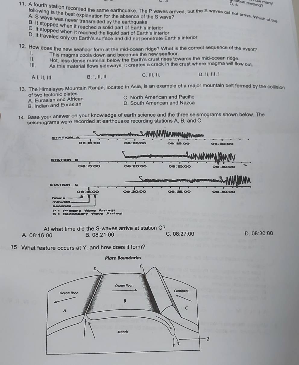 mow many 
ation method?
D. 4
11. A fourth station recorded the same earthquake. The P waves arrived, but the S waves did not arrive. Which of the
following is the best explanation for the absence of the S wave?
A. S wave was never transmitted by the earthquake
B. It stopped when it reached a solid part of Earth's interlor
C. It stopped when it reached the liquid part of Earth's interior
D. It traveled only on Earth's surface and did not penetrate Earth's interior
12. How does the new seafloor form at the mid-ocean ridge? What is the correct sequence of the event?
1. This magma cools down and becomes the new seafloor.
I. Hot, less dense material below the Earth's crust rises towards the mid-ocean ridge.
II. As this material flows sideways, it creates a crack in the crust where magma will flow out.
A.I, II, I B. I,Ⅱ,Ⅱ
C. ⅢI,I, D. ⅡI,ⅢII, I
13. The Himalayas Mountain Range, located in Asia, is an example of a major mountain belt formed by the collision
of two tectonic plates.
A. Eurasian and African C. North American and Pacific
B. Indian and Eurasian D. South American and Nazca
14. Base your answer on your knowledge of earth science and the three seismograms shown below. The
seismograms were recorded at earthquake recording stations A, B, and C.
o0:1:oo O0 : 20000 00 : 25 00 0■:30:00
SYATION
0.8:15:00 00:20:00 0;25:0 0@: 30:00
STATION C
0 6 : 15.00 00 :20:00 00:23:00 00:30:00
hour s
minues
s ecands
P a Preary Wave Arriva 
= Secondary Wave Arrival
At what time did the S-waves arrive at station C?
C.
A. 08:16:00 B. 08:21:00 08:27:00 D. 08:30:00 
15. What feature occurs at Y, and how does it form?